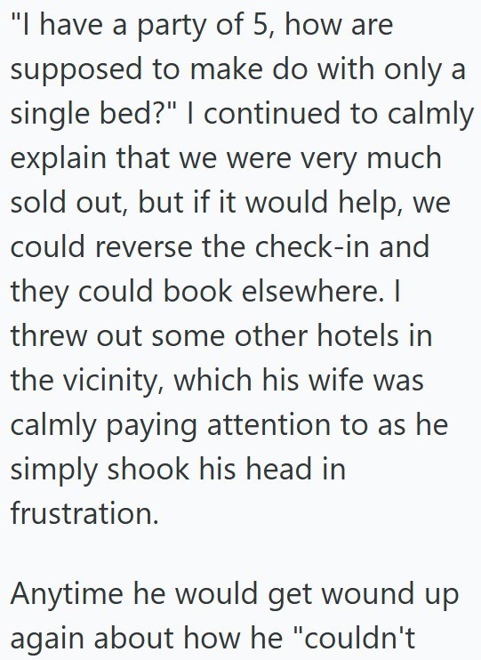 "I have a party of 5, how are supposed to make do with only a single bed?" I continued to calmly explain that we were very much sold out, but if it would help, we could reverse the check-in and they could book elsewhere. I threw out some other hotels in the vicinity, which his wife was calmly paying attention to as he simply shook his head in frustration. Anytime he would get wound up again about how he "couldn't