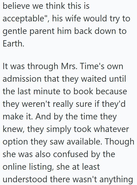 believe we think this is acceptable", his wife would try to gentle parent him back down to Earth. It was through Mrs. Time's own admission that they waited until the last minute to book because they weren't really sure if they'd make it. And by the time they knew, they simply took whatever option they saw available. Though she was also confused by the online listing, she at least understood there wasn't anything