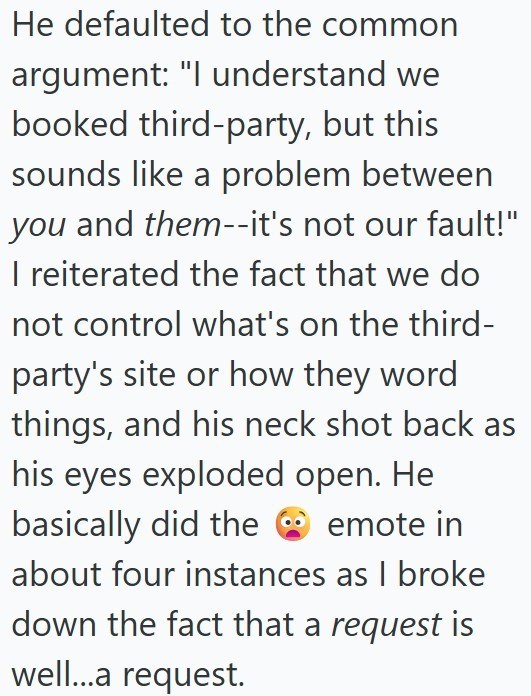 He defaulted to the common argument: "I understand we booked third-party, but this sounds like a problem between you and them--it's not our fault!" I reiterated the fact that we do not control what's on the third- party's site or how they word things, and his neck shot back as his eyes exploded open. He basically did the emote in about four instances as I broke down the fact that a request is well...a request.