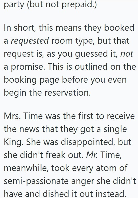 party (but not prepaid.) In short, this means they booked a requested room type, but that request is, as you guessed it, not a promise. This is outlined on the booking page before you even begin the reservation. Mrs. Time was the first to receive the news that they got a single King. She was disappointed, but she didn't freak out. Mr. Time, meanwhile, took every atom of semi-passionate anger she didn't have and dished it out instead.
