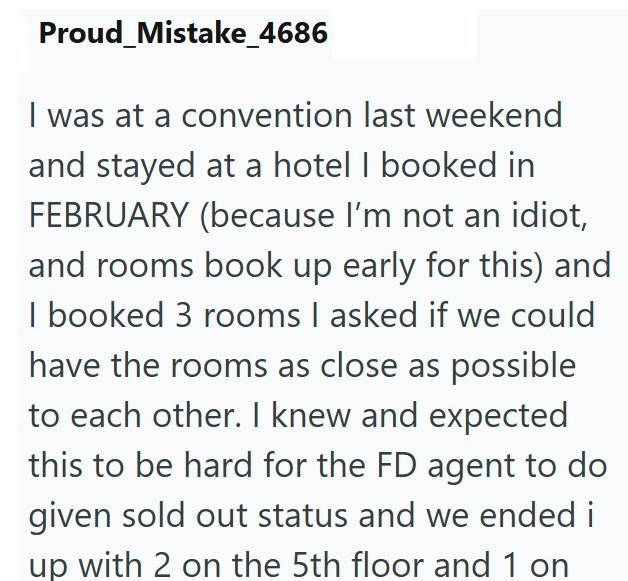 Proud Mistake_4686 I was at a convention last weekend and stayed at a hotel I booked in FEBRUARY (because I'm not an idiot, and rooms book up early for this) and I booked 3 rooms I asked if we could have the rooms as close as possible to each other. I knew and expected this to be hard for the FD agent to do given sold out status and we ended i up with 2 on the 5th floor and 1 on
