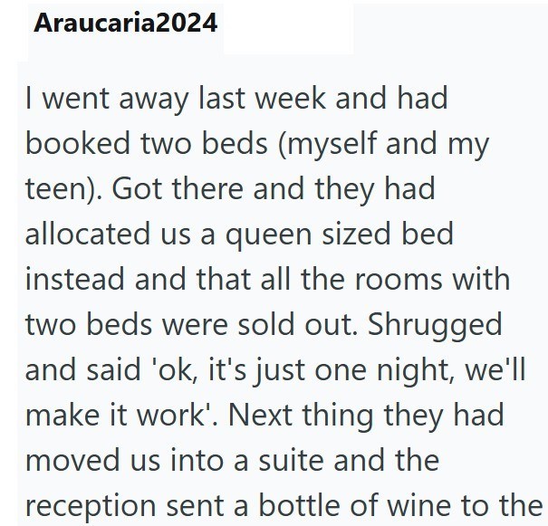 Araucaria2024 I went away last week and had booked two beds (myself and my teen). Got there and they had allocated us a queen sized bed instead and that all the rooms with two beds were sold out. Shrugged and said 'ok, it's just one night, we'll make it work'. Next thing they had moved us into a suite and the reception sent a bottle of wine to the