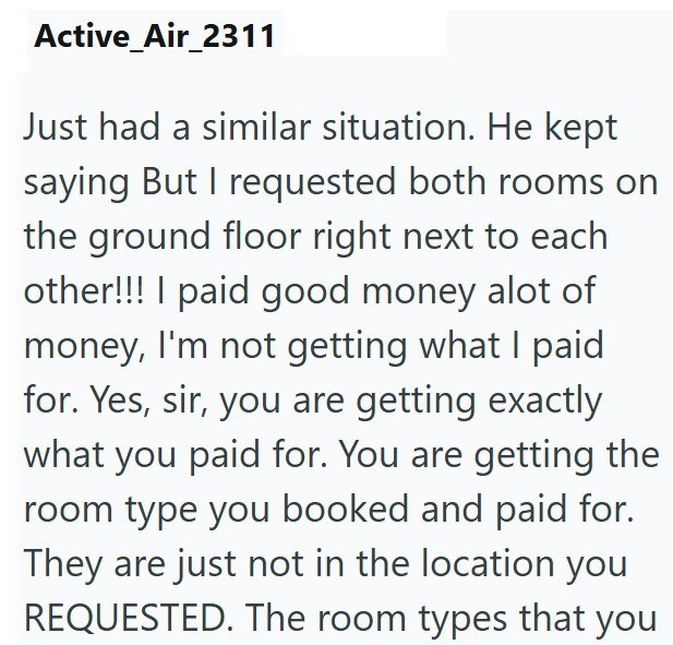 Active_Air_2311 Just had a similar situation. He kept saying But I requested both rooms on the ground floor right next to each other!!! I paid good money alot of money, I'm not getting what I paid for. Yes, sir, you are getting exactly what you paid for. You are getting the room type you booked and paid for. They are just not in the location you REQUESTED. The room types that you