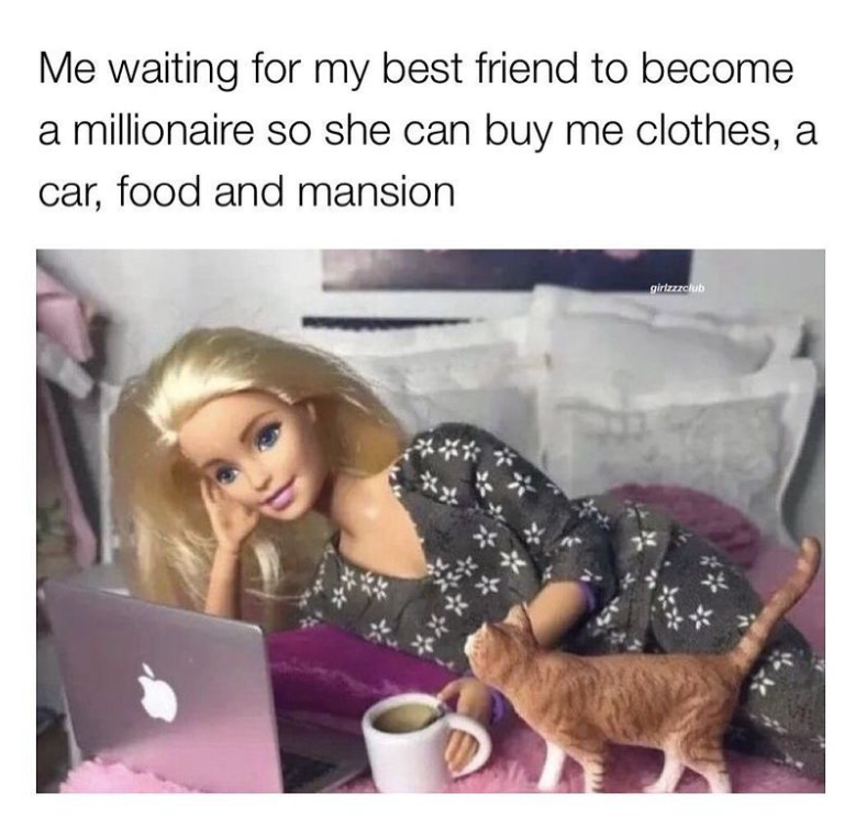 Me waiting for my best friend to become a millionaire so she can buy me clothes, a car, food and mansion girlzzzclub