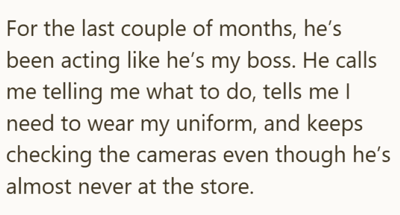 For the last couple of months, he's been acting like he's my boss. He calls me telling me what to do, tells me I need to wear my uniform, and keeps checking the cameras even though he's almost never at the store.