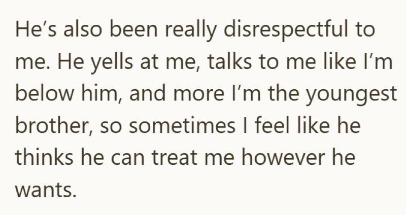 He's also been really disrespectful to me. He yells at me, talks to me like I'm below him, and more I'm the youngest brother, so sometimes I feel like he thinks he can treat me however he wants.