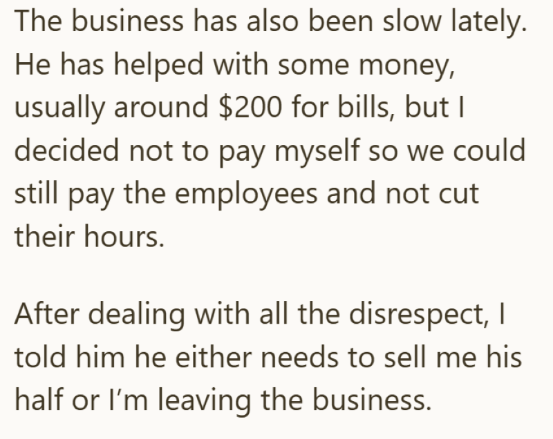 The business has also been slow lately. He has helped with some money, usually around $200 for bills, but I decided not to pay myself so we could still pay the employees and not cut their hours. After dealing with all the disrespect, I told him he either needs to sell me his half or I'm leaving the business.