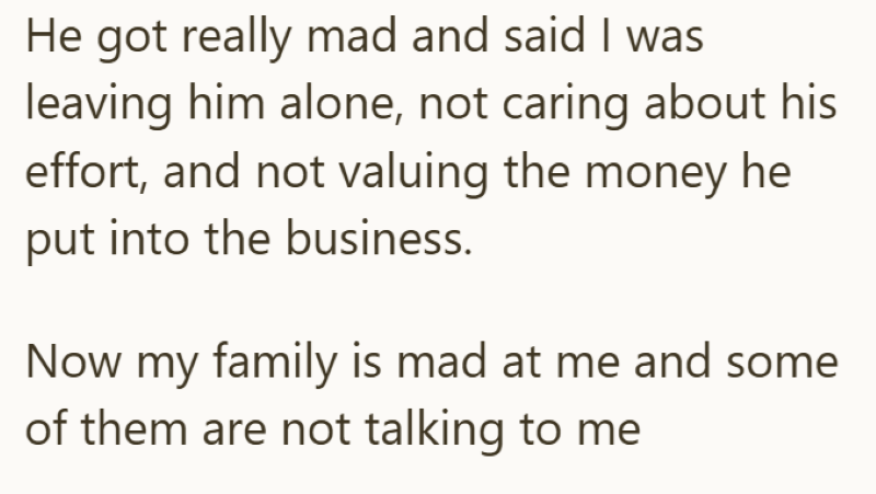 He got really mad and said I was leaving him alone, not caring about his effort, and not valuing the money he put into the business. Now my family is mad at me and some of them are not talking to me