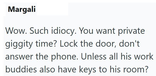 Margali Wow. Such idiocy. You want private giggity time? Lock the door, don't answer the phone. Unless all his work buddies also have keys to his room?