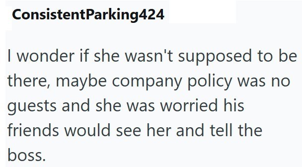 ConsistentParking424 I wonder if she wasn't supposed to be there, maybe company policy was no guests and she was worried his friends would see her and tell the boss.