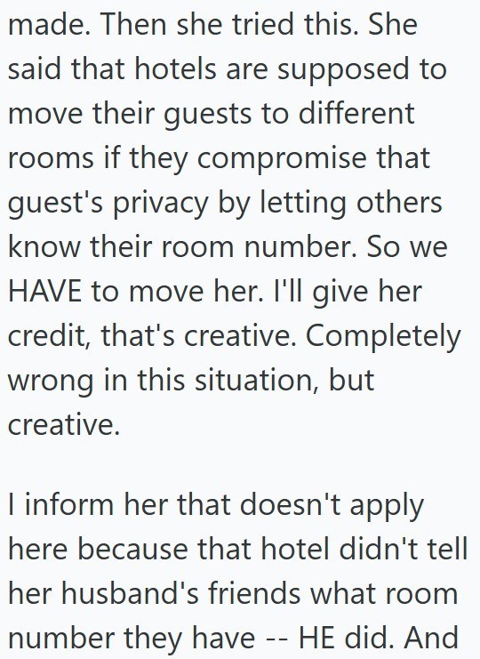 made. Then she tried this. She said that hotels are supposed to move their guests to different rooms if they compromise that guest's privacy by letting others know their room number. So we HAVE to move her. I'll give her credit, that's creative. Completely wrong in this situation, but creative. I inform her that doesn't apply here because that hotel didn't tell her husband's friends what room number they have -- HE did. And