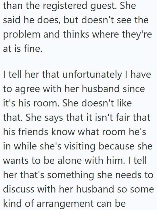 than the registered guest. She said he does, but doesn't see the problem and thinks where they're at is fine. I tell her that unfortunately I have to agree with her husband since it's his room. She doesn't like that. She says that it isn't fair that his friends know what room he's in while she's visiting because she wants to be alone with him. I tell her that's something she needs to discuss with her husband so some kind of arrangement can be