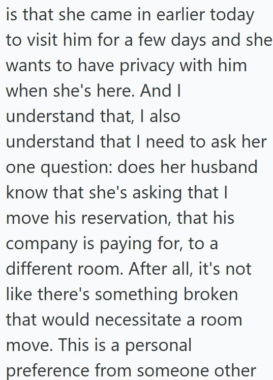 is that she came in earlier today to visit him for a few days and she wants to have privacy with him when she's here. And I understand that, I also understand that I need to ask her one question: does her husband know that she's asking that I move his reservation, that his company is paying for, to a different room. After all, it's not like there's something broken that would necessitate a room move. This is a personal preference from someone other