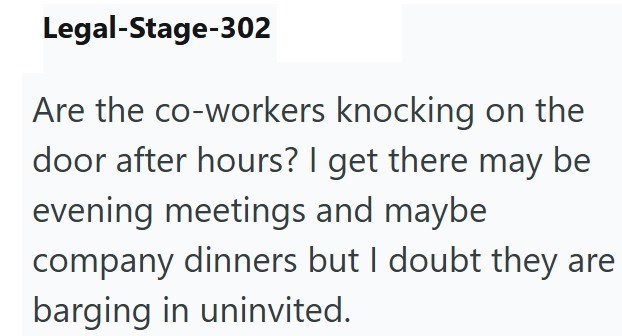 Legal-Stage-302 Are the co-workers knocking on the door after hours? I get there may be evening meetings and maybe company dinners but I doubt they are barging in uninvited.