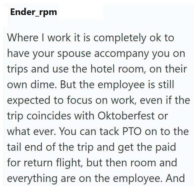 Ender_rpm Where I work it is completely ok to have your spouse accompany you on trips and use the hotel room, on their own dime. But the employee is still expected to focus on work, even if the trip coincides with Oktoberfest or what ever. You can tack PTO on to the tail end of the trip and get the paid for return flight, but then room and everything are on the employee. And