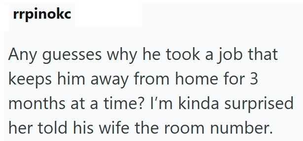 rrpinokc Any guesses why he took a job that keeps him away from home for 3 months at a time? I'm kinda surprised her told his wife the room number.