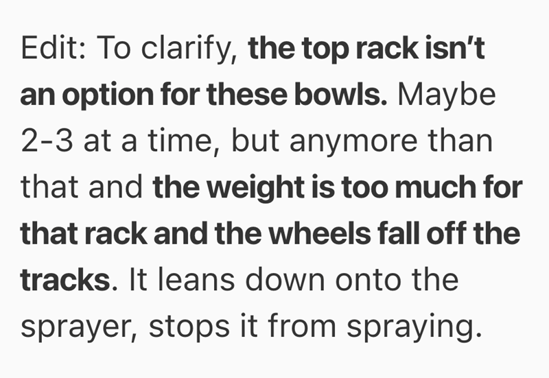 Edit: To clarify, the top rack isn't an option for these bowls. Maybe 2-3 at a time, but anymore than that and the weight is too much for that rack and the wheels fall off the tracks. It leans down onto the sprayer, stops it from spraying.