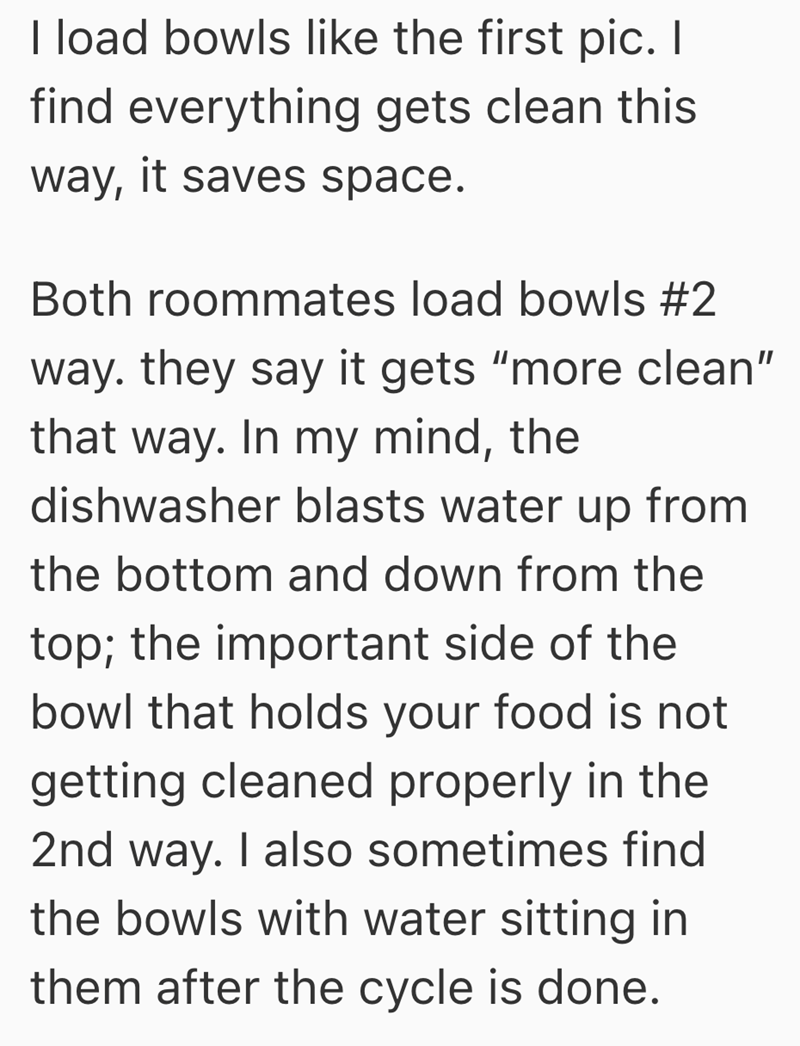 I load bowls like the first pic. I find everything gets clean this way, it saves space. Both roommates load bowls #2 way. they say it gets "more clean" that way. In my mind, the dishwasher blasts water up from the bottom and down from the top; the important side of the bowl that holds your food is not getting cleaned properly in the 2nd way. I also sometimes find the bowls with water sitting in them after the cycle is done.