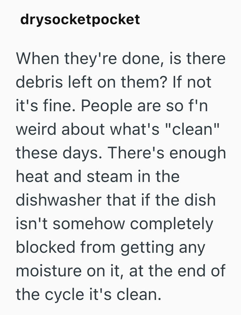 drysocketpocket When they're done, is there debris left on them? If not it's fine. People are so f'n weird about what's "clean" these days. There's enough heat and steam in the dishwasher that if the dish isn't somehow completely blocked from getting any moisture on it, at the end of the cycle it's clean.