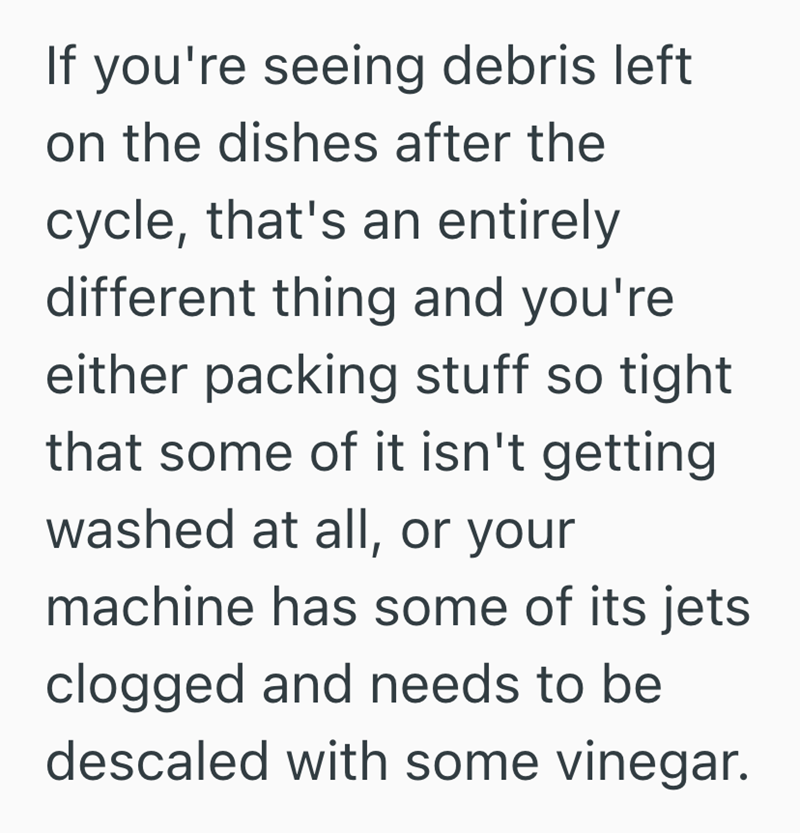 If you're seeing debris left on the dishes after the cycle, that's an entirely different thing and you're either packing stuff so tight that some of it isn't getting washed at all, or your machine has some of its jets clogged and needs to be descaled with some vinegar.