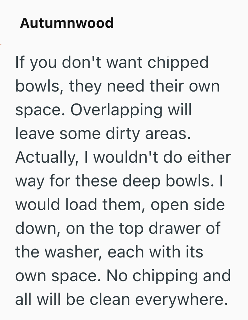 Autumnwood If you don't want chipped bowls, they need their own space. Overlapping will leave some dirty areas. Actually, I wouldn't do either way for these deep bowls. I would load them, open side down, on the top drawer of the washer, each with its own space. No chipping and all will be clean everywhere.