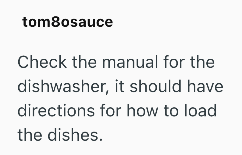 tom8osauce Check the manual for the dishwasher, it should have directions for how to load the dishes.