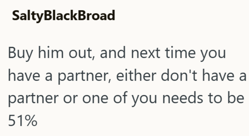 SaltyBlackBroad Buy him out, and next time you have a partner, either don't have a partner or one of you needs to be 51%