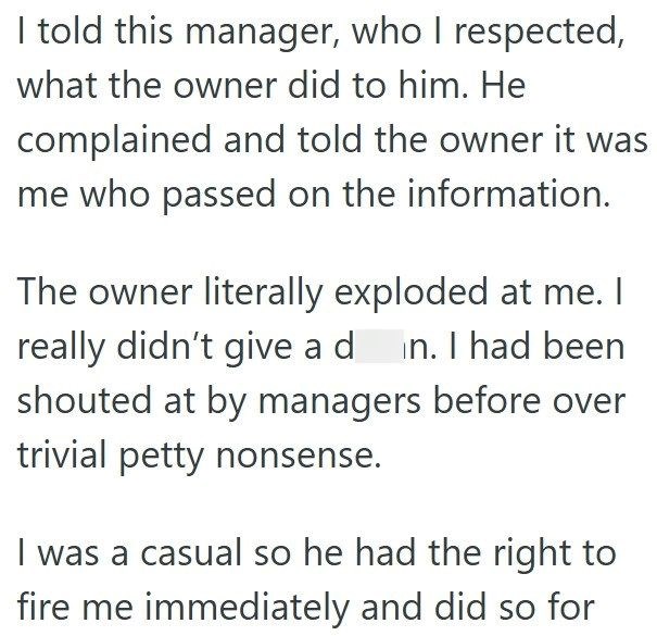 I told this manager, who I respected, what the owner did to him. He complained and told the owner it was me who passed on the information. The owner literally exploded at me. I really didn't give a din. I had been shouted at by managers before over trivial petty nonsense. I was a casual so he had the right to fire me immediately and did so for