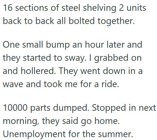 16 sections of steel shelving 2 units back to back all bolted together. One small bump an hour later and they started to sway. I grabbed on and hollered. They went down in a wave and took me for a ride. 10000 parts dumped. Stopped in next morning, they said go home. Unemployment for the summer.