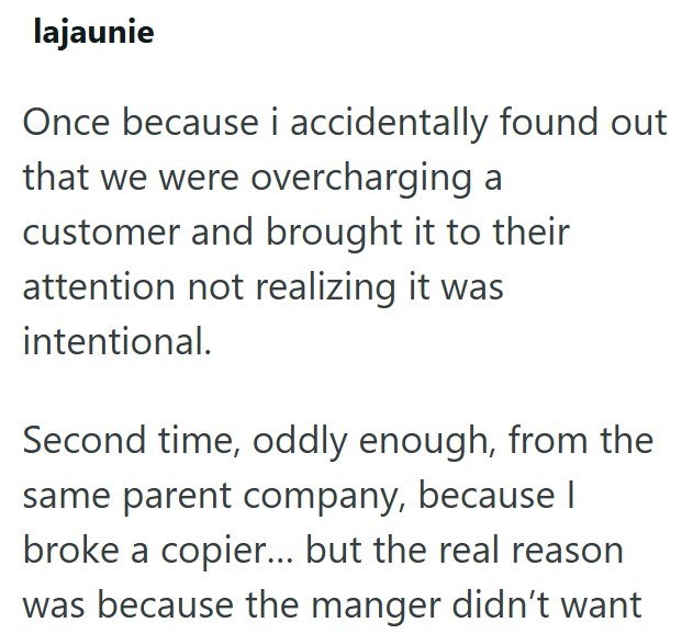 lajaunie Once because i accidentally found out that we were overcharging a customer and brought it to their attention not realizing it was intentional. Second time, oddly enough, from the same parent company, because I broke a copier... but the real reason was because the manger didn't want