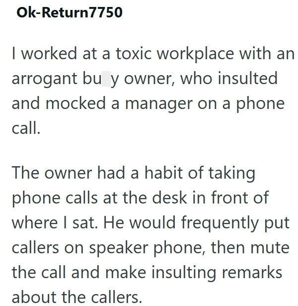 Ok-Return7750 I worked at a toxic workplace with an arrogant bu y owner, who insulted and mocked a manager on a phone call. The owner had a habit of taking phone calls at the desk in front of where I sat. He would frequently put callers on speaker phone, then mute the call and make insulting remarks about the callers.