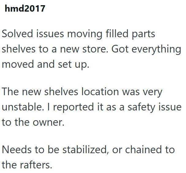 hmd2017 Solved issues moving filled parts shelves to a new store. Got everything moved and set up. The new shelves location was very unstable. I reported it as a safety issue to the owner. Needs to be stabilized, or chained to the rafters.