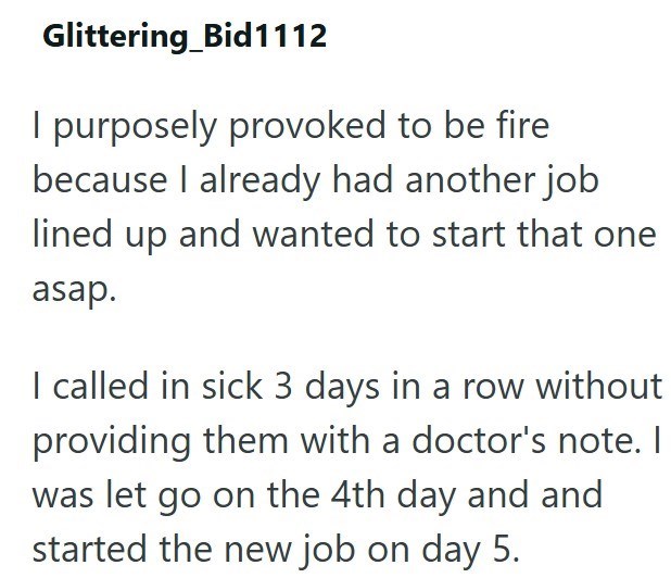 Glittering Bid1112 I purposely provoked to be fire because I already had another job lined up and wanted to start that one asap. I called in sick 3 days in a row without providing them with a doctor's note. I was let go on the 4th day and and started the new job on day 5.
