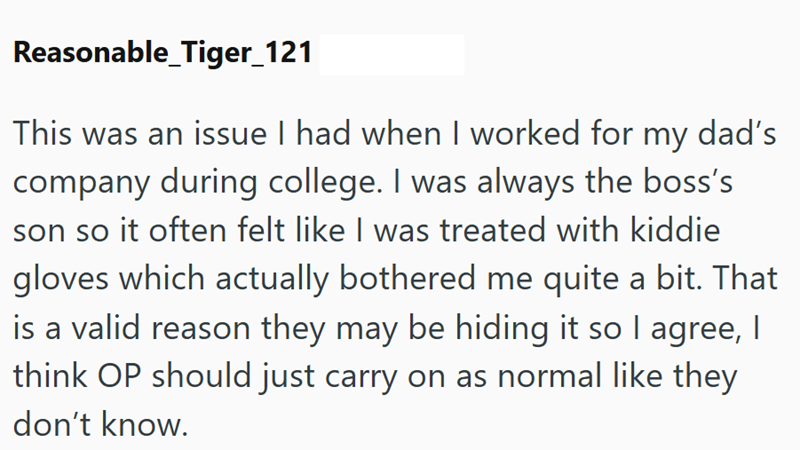 Reasonable_Tiger_121 This was an issue I had when I worked for my dad's company during college. I was always the boss's son so it often felt like I was treated with kiddie gloves which actually bothered me quite a bit. That is a valid reason they may be hiding it so I agree, I think OP should just carry on as normal like they don't know.