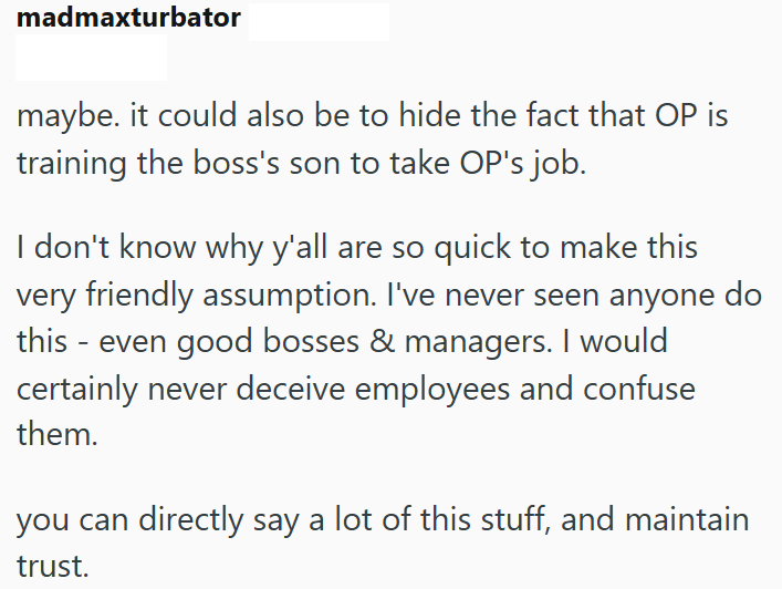 madmaxturbator maybe. it could also be to hide the fact that OP is training the boss's son to take OP's job. I don't know why y'all are so quick to make this very friendly assumption. I've never seen anyone do this - even good bosses & managers. I would certainly never deceive employees and confuse them. you can directly say a lot of this stuff, and maintain trust.