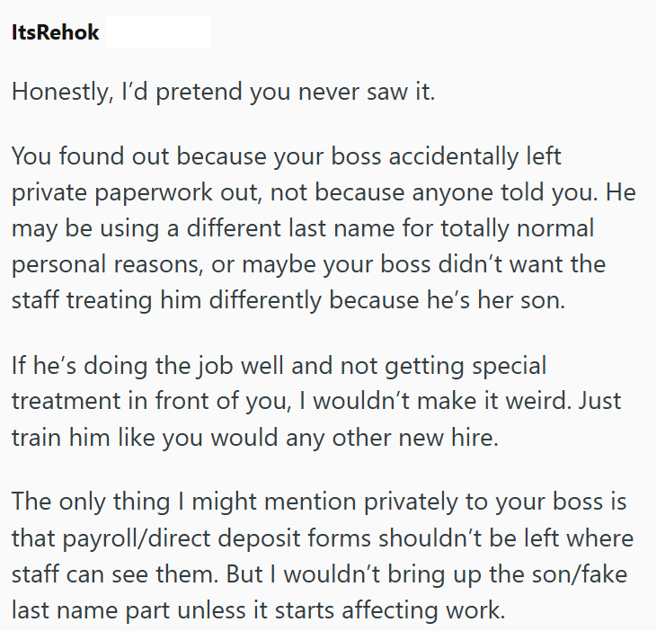 ItsRehok Honestly, I'd pretend you never saw it. You found out because your boss accidentally left private paperwork out, not because anyone told you. He may be using a different last name for totally normal personal reasons, or maybe your boss didn't want the staff treating him differently because he's her son. If he's doing the job well and not getting special treatment in front of you, I wouldn't make it weird. Just train him like you would any other new hire. The only thing I might mention p
