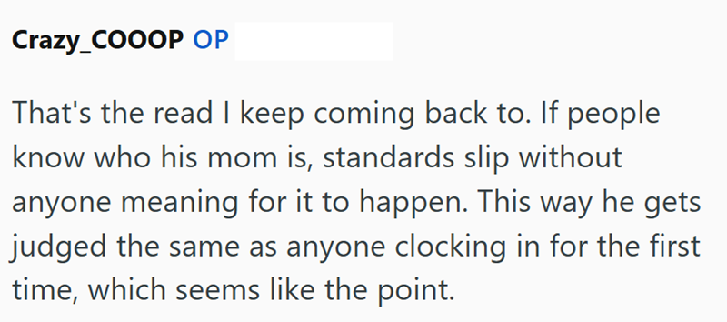 Crazy_COOOP OP That's the read I keep coming back to. If people know who his mom is, standards slip without anyone meaning for it to happen. This way he gets judged the same as anyone clocking in for the first time, which seems like the point.