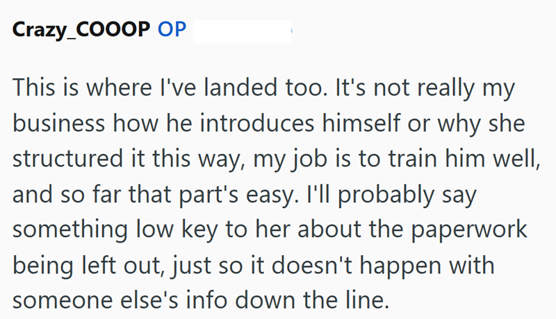 Crazy_COOOP OP This is where I've landed too. It's not really my business how he introduces himself or why she structured it this way, my job is to train him well, and so far that part's easy. I'll probably say something low key to her about the paperwork being left out, just so it doesn't happen with someone else's info down the line.