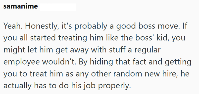 samanime Yeah. Honestly, it's probably a good boss move. If you all started treating him like the boss' kid, you might let him get away with stuff a regular employee wouldn't. By hiding that fact and getting you to treat him as any other random new hire, he actually has to do his job properly.