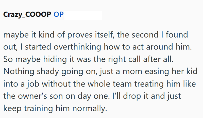 Crazy_COOOP OP maybe it kind of proves itself, the second I found out, I started overthinking how to act around him. So maybe hiding it was the right call after all. Nothing shady going on, just a mom easing her kid into a job without the whole team treating him like the owner's son on day one. I'll drop it and just keep training him normally.