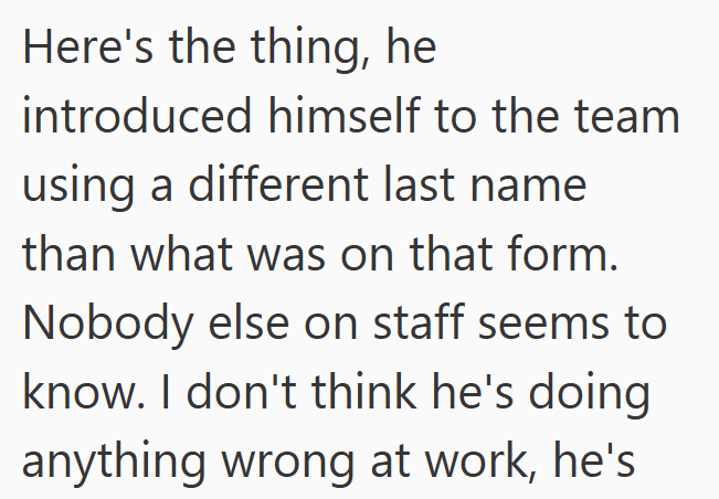 Here's the thing, he introduced himself to the team using a different last name than what was on that form. Nobody else on staff seems to know. I don't think he's doing anything wrong at work, he's