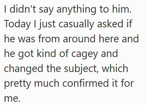 I didn't say anything to him. Today I just casually asked if he was from around here and he got kind of cagey and changed the subject, which pretty much confirmed it for me.