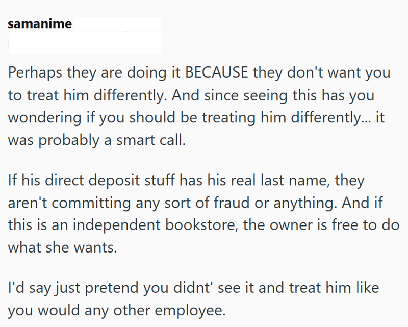 samanime Perhaps they are doing it BECAUSE they don't want you to treat him differently. And since seeing this has you wondering if you should be treating him differently... it was probably a smart call. If his direct deposit stuff has his real last name, they aren't committing any sort of fraud or anything. And if this is an independent bookstore, the owner is free to do what she wants. I'd say just pretend you didnt' see it and treat him like you would any other employee.