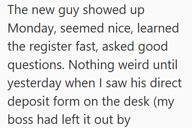 The new guy showed up Monday, seemed nice, learned the register fast, asked good questions. Nothing weird until yesterday when I saw his direct deposit form on the desk (my boss had left it out by