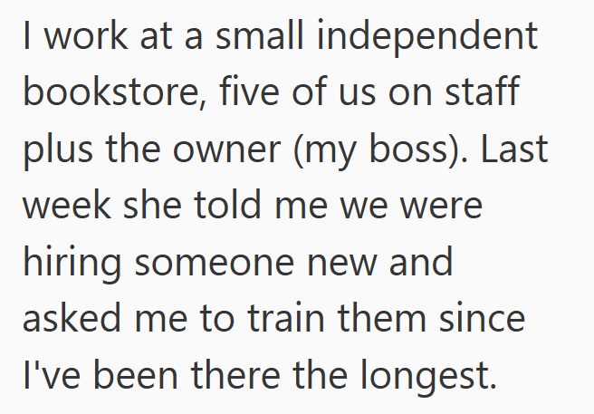 I work at a small independent bookstore, five of us on staff plus the owner (my boss). Last week she told me we were hiring someone new and asked me to train them since I've been there the longest.