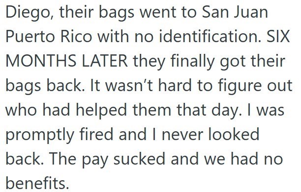 Diego, their bags went to San Juan Puerto Rico with no identification. SIX MONTHS LATER they finally got their bags back. It wasn't hard to figure out who had helped them that day. I was promptly fired and I never looked back. The pay sucked and we had no benefits.