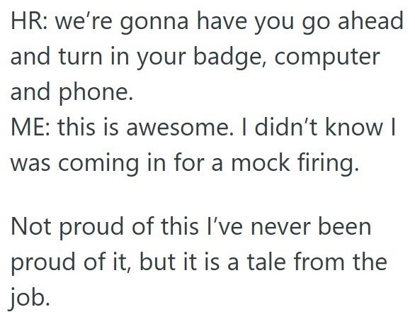 HR: we're gonna have you go ahead and turn in your badge, computer and phone. ME: this is awesome. I didn't know I was coming in for a mock firing. Not proud of this I've never been proud of it, but it is a tale from the job.