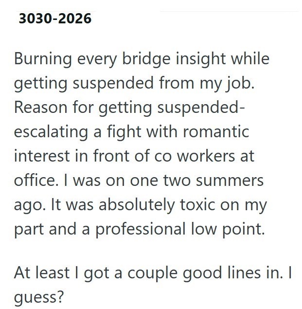 3030-2026 Burning every bridge insight while getting suspended from my job. Reason for getting suspended- escalating a fight with romantic interest in front of co workers at office. I was on one two summers ago. It was absolutely toxic on my part and a professional low point. At least I got a couple good lines in. I guess?