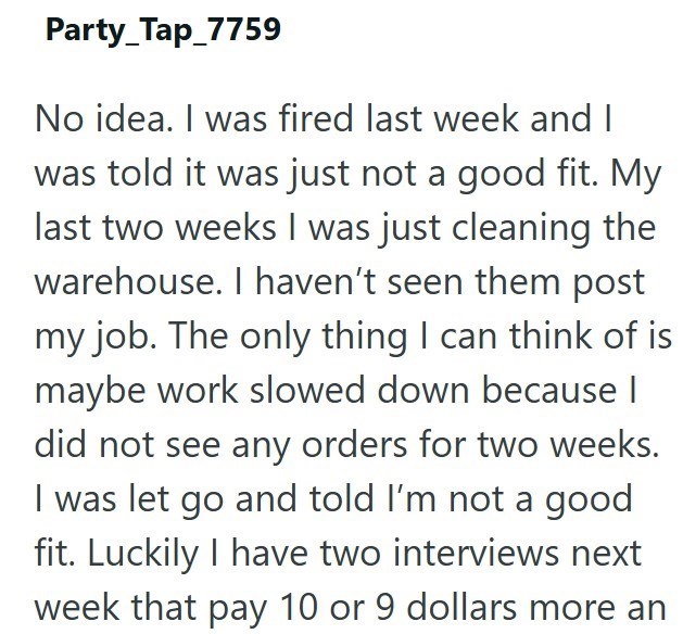 Party_Tap_7759 No idea. I was fired last week and I was told it was just not a good fit. My last two weeks I was just cleaning the warehouse. I haven't seen them post my job. The only thing I can think of is maybe work slowed down because I did not see any orders for two weeks. I was let go and told I'm not a good fit. Luckily I have two interviews next week that pay 10 or 9 dollars more an