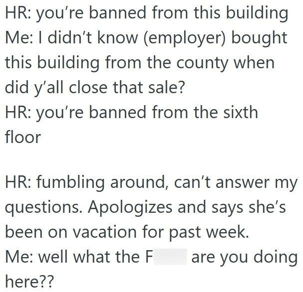 HR: you're banned from this building Me: I didn't know (employer) bought this building from the county when did y'all close that sale? HR: you're banned from the sixth floor HR: fumbling around, can't answer my questions. Apologizes and says she's been on vacation for past week. Me: well what the F are you doing here??